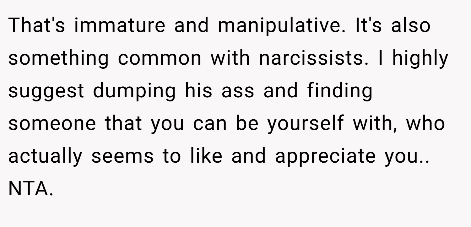 That's immature and manipulative. It's also something common with narcissists. I highly suggest dumping his ass and finding someone that you can be yourself with, who actually seems to like and appreciate you.. NTA.