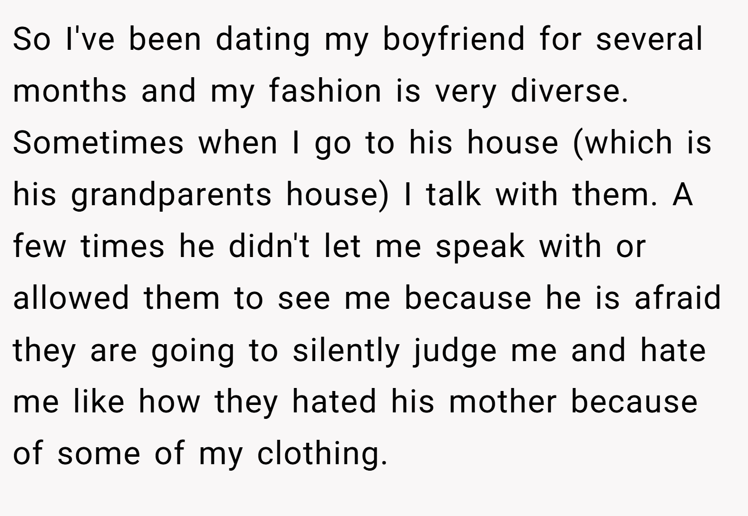 So I've been dating my boyfriend for several months and my fashion is very diverse. Sometimes when I go to his house (which is his grandparents house) I talk with them. A few times he didn't let me speak with or allowed them to see me because he is afraid they are going to silently judge me and hate me like how they hated his mother because of some of my clothing.
