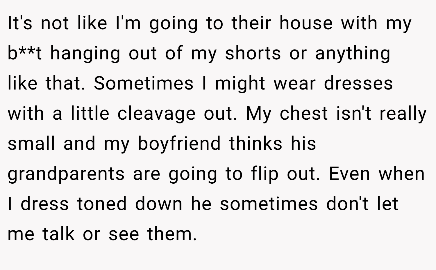 It's not like I'm going to their house with my b**t hanging out of my shorts or anything like that. Sometimes I might wear dresses with a little cleavage out. My chest isn't really small and my boyfriend thinks his grandparents are going to flip out. Even when I dress toned down he sometimes don't let me talk or see them.