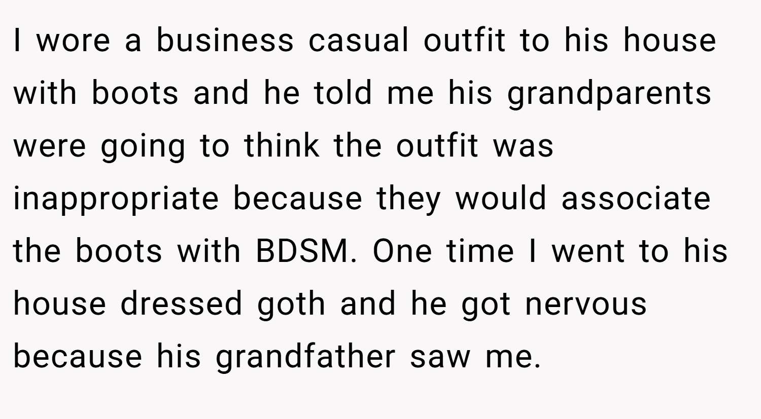 I wore a business casual outfit to his house with boots and he told me his grandparents were going to think the outfit was inappropriate because they would associate the boots with BDSM. One time I went to his house dressed goth and he got nervous because his grandfather saw me.