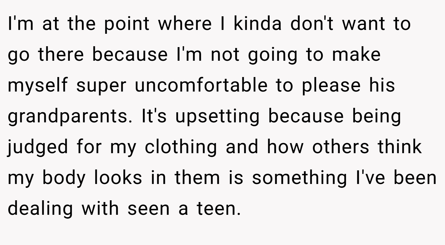 I'm at the point where I kinda don't want to go there because I'm not going to make myself super uncomfortable to please his grandparents. It's upsetting because being judged for my clothing and how others think my body looks in them is something I've been dealing with seen a teen.