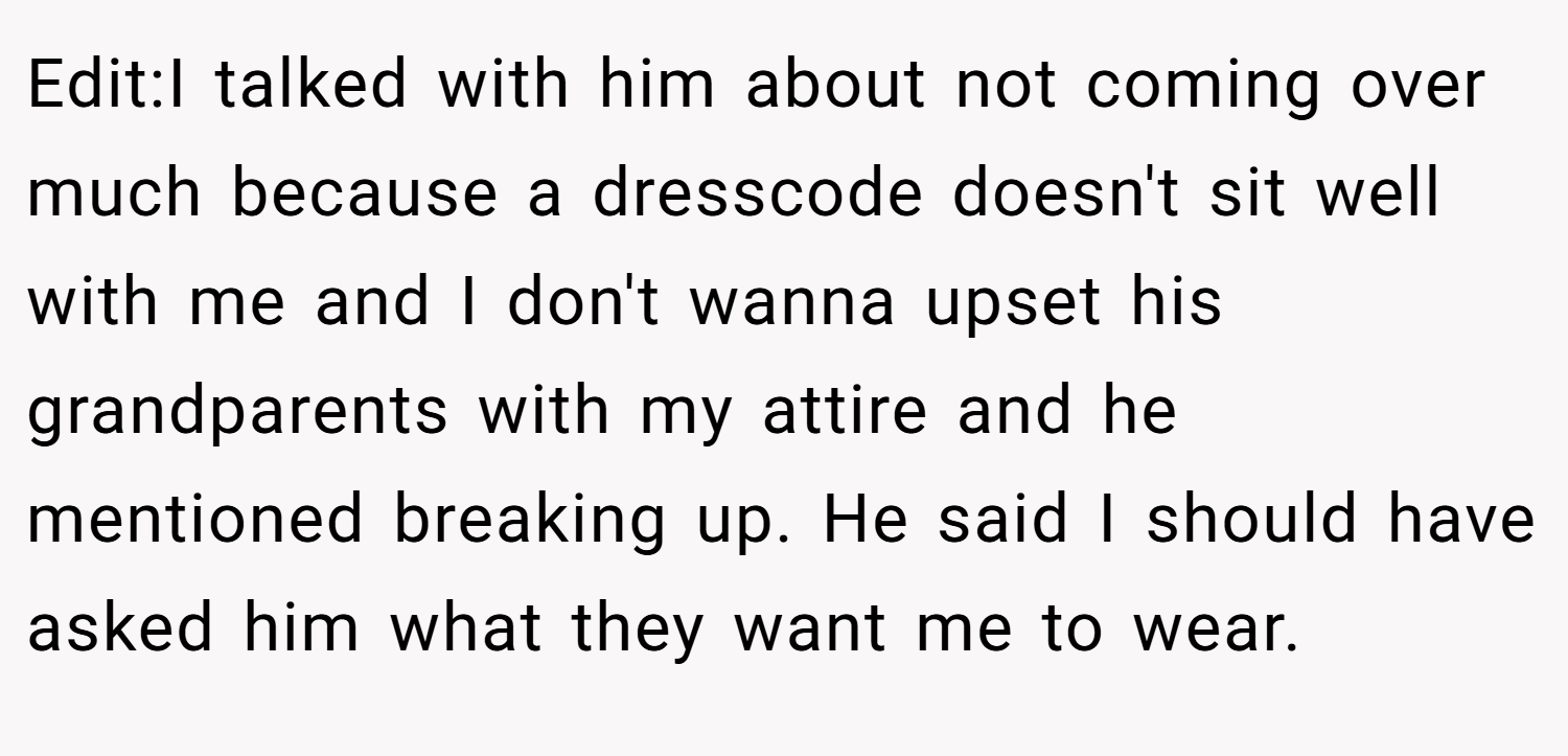 Edit:I talked with him about not coming over much because a dresscode doesn't sit well with me and I don't wanna upset his grandparents with my attire and he mentioned breaking up. He said I should have asked him what they want me to wear.