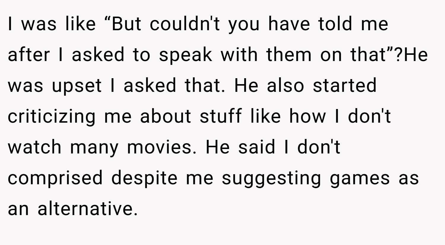 I was like “But couldn't you have told me after I asked to speak with them on that”?He was upset I asked that. He also started criticizing me about stuff like how I don't watch many movies. He said I don't comprised despite me suggesting games as an alternative.