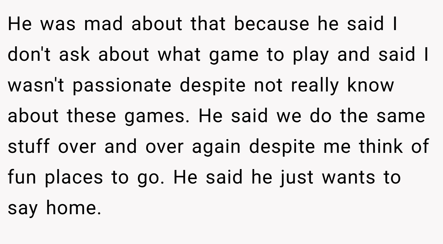 He was mad about that because he said I don't ask about what game to play and said I wasn't passionate despite not really know about these games. He said we do the same stuff over and over again despite me think of fun places to go. He said he just wants to say home.
