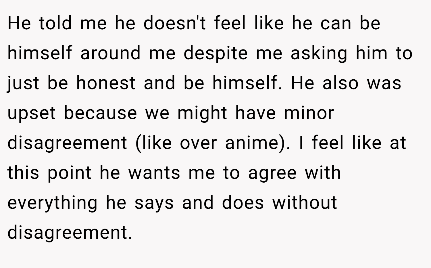 He told me he doesn't feel like he can be himself around me despite me asking him to just be honest and be himself. He also was upset because we might have minor disagreement (like over anime). I feel like at this point he wants me to agree with everything he says and does without disagreement. 