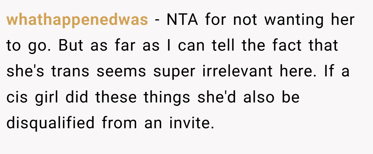 whathappenedwas − NTA for not wanting her to go. But as far as I can tell the fact that she's trans seems super irrelevant here. If a cis girl did these things she'd also be disqualified from an invite.