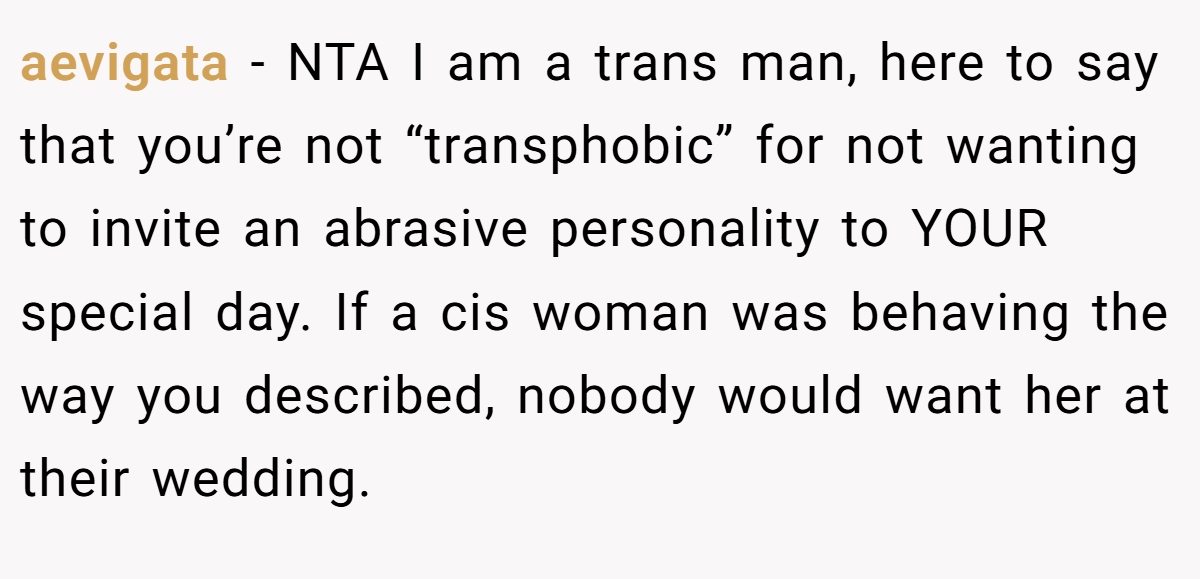 aevigata − NTA I am a trans man, here to say that you’re not “transphobic” for not wanting to invite an abrasive personality to YOUR special day. If a cis woman was behaving the way you described, nobody would want her at their wedding.