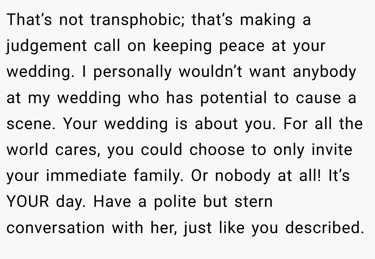 That’s not transphobic; that’s making a judgement call on keeping peace at your wedding. I personally wouldn’t want anybody at my wedding who has potential to cause a scene. Your wedding is about you. For all the world cares, you could choose to only invite your immediate family. Or nobody at all! It’s YOUR day. Have a polite but stern conversation with her, just like you described.