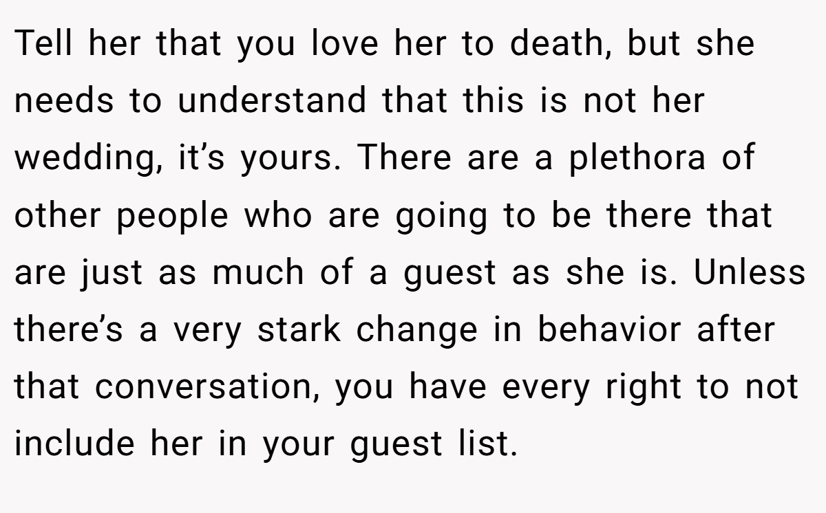 Tell her that you love her to death, but she needs to understand that this is not her wedding, it’s yours. There are a plethora of other people who are going to be there that are just as much of a guest as she is. Unless there’s a very stark change in behavior after that conversation, you have every right to not include her in your guest list.