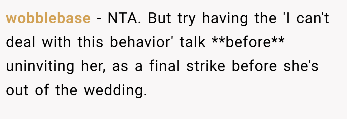 wobblebase − NTA. But try having the 'I can't deal with this behavior' talk **before** uninviting her, as a final strike before she's out of the wedding.