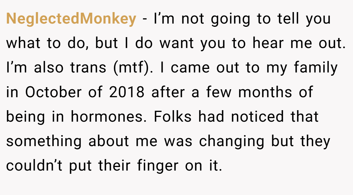 NeglectedMonkey − I’m not going to tell you what to do, but I do want you to hear me out. I’m also trans (mtf). I came out to my family in October of 2018 after a few months of being in hormones. Folks had noticed that something about me was changing but they couldn’t put their finger on it.