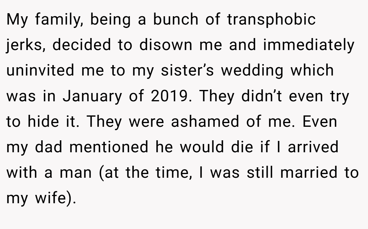 My family, being a bunch of transphobic jerks, decided to disown me and immediately uninvited me to my sister’s wedding which was in January of 2019. They didn’t even try to hide it. They were ashamed of me. Even my dad mentioned he would die if I arrived with a man (at the time, I was still married to my wife).