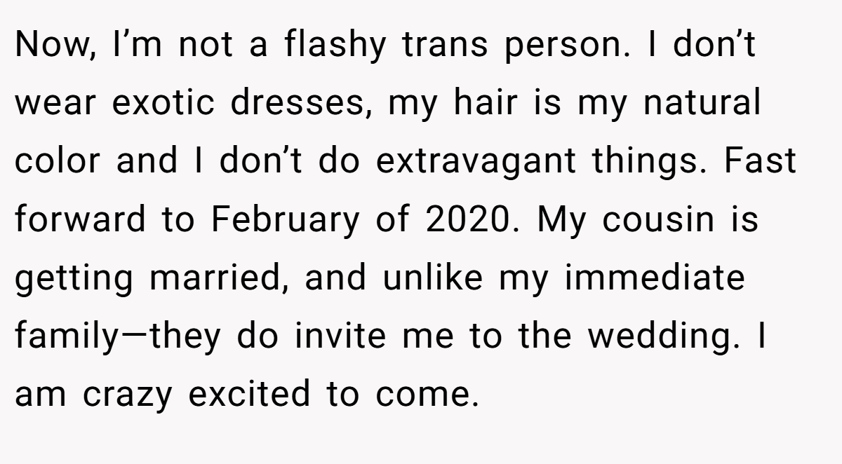 Now, I’m not a flashy trans person. I don’t wear exotic dresses, my hair is my natural color and I don’t do extravagant things. Fast forward to February of 2020. My cousin is getting married, and unlike my immediate family—they do invite me to the wedding. I am crazy excited to come.