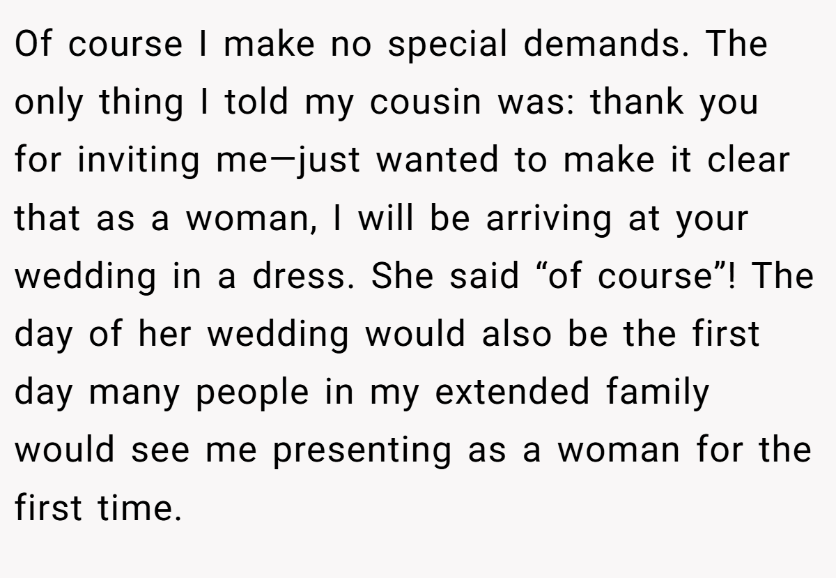Of course I make no special demands. The only thing I told my cousin was: thank you for inviting me—just wanted to make it clear that as a woman, I will be arriving at your wedding in a dress. She said “of course”! The day of her wedding would also be the first day many people in my extended family would see me presenting as a woman for the first time.
