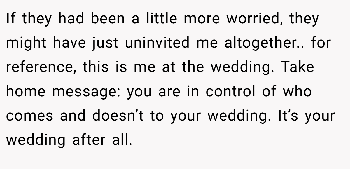 If they had been a little more worried, they might have just uninvited me altogether.. for reference, this is me at the wedding. Take home message: you are in control of who comes and doesn’t to your wedding. It’s your wedding after all.