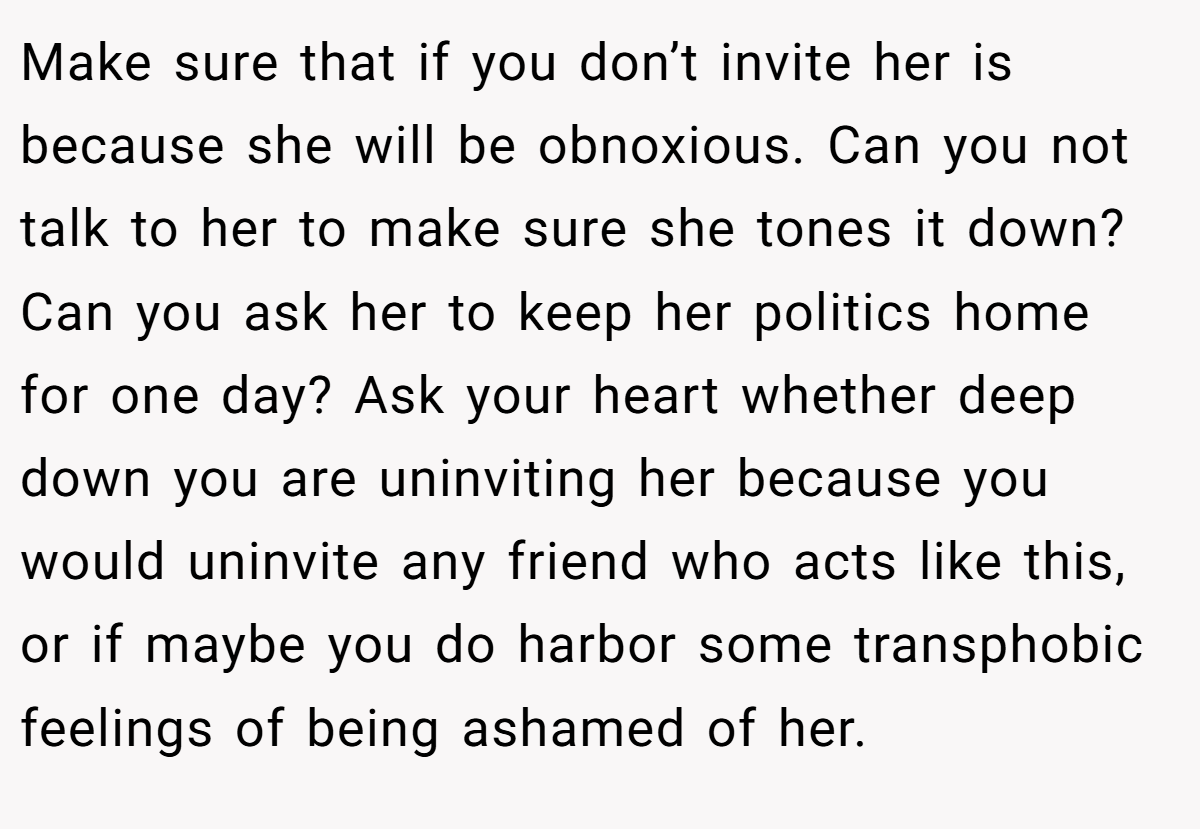 Make sure that if you don’t invite her is because she will be obnoxious. Can you not talk to her to make sure she tones it down? Can you ask her to keep her politics home for one day? Ask your heart whether deep down you are uninviting her because you would uninvite any friend who acts like this, or if maybe you do harbor some transphobic feelings of being ashamed of her.