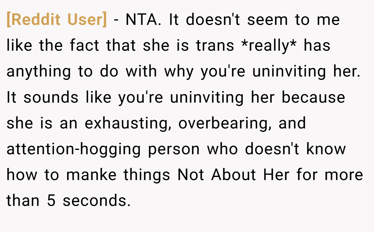 [Reddit User] − NTA. It doesn't seem to me like the fact that she is trans *really* has anything to do with why you're uninviting her. It sounds like you're uninviting her because she is an exhausting, overbearing, and attention-hogging person who doesn't know how to manke things Not About Her for more than 5 seconds.