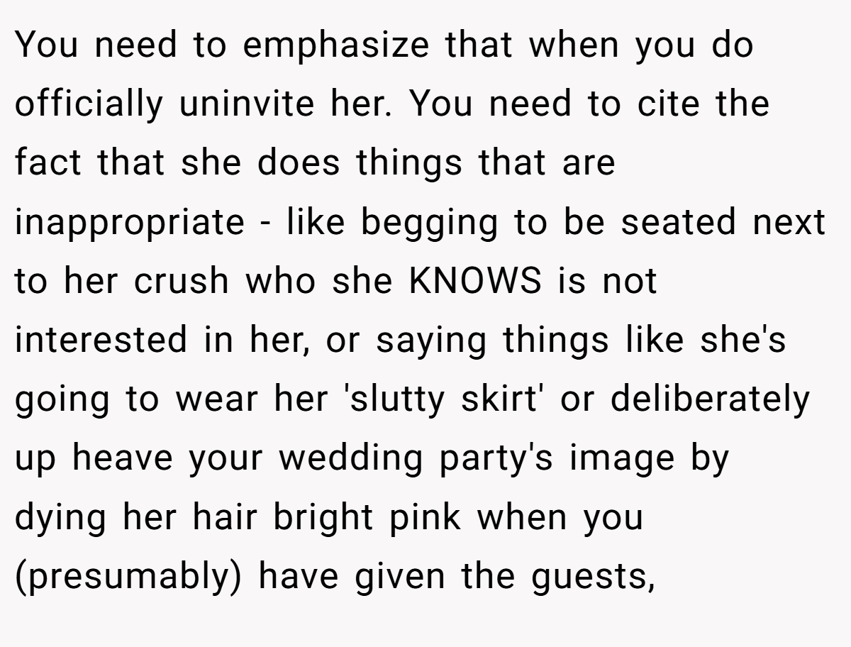 You need to emphasize that when you do officially uninvite her. You need to cite the fact that she does things that are inappropriate - like begging to be seated next to her crush who she KNOWS is not interested in her, or saying things like she's going to wear her 'slutty skirt' or deliberately up heave your wedding party's image by dying her hair bright pink when you (presumably) have given the guests,