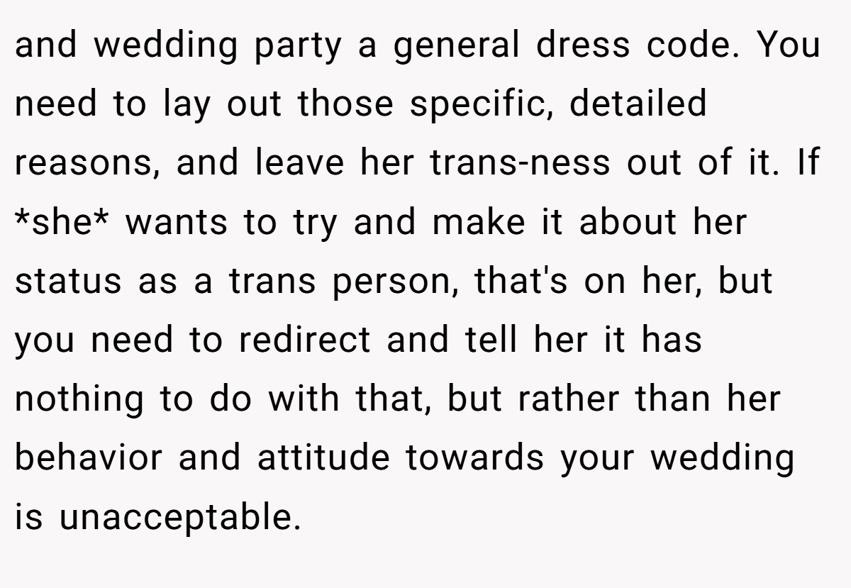 and wedding party a general dress code. You need to lay out those specific, detailed reasons, and leave her trans-ness out of it. If *she* wants to try and make it about her status as a trans person, that's on her, but you need to redirect and tell her it has nothing to do with that, but rather than her behavior and attitude towards your wedding is unacceptable.