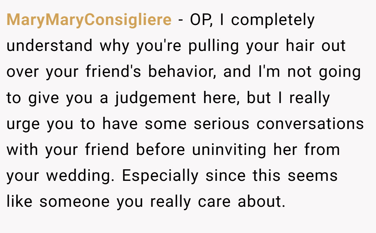 MaryMaryConsigliere − OP, I completely understand why you're pulling your hair out over your friend's behavior, and I'm not going to give you a judgement here, but I really urge you to have some serious conversations with your friend before uninviting her from your wedding. Especially since this seems like someone you really care about.