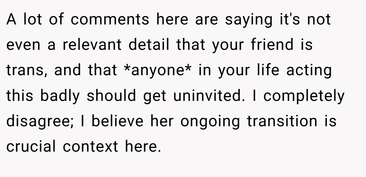 A lot of comments here are saying it's not even a relevant detail that your friend is trans, and that *anyone* in your life acting this badly should get uninvited. I completely disagree; I believe her ongoing transition is crucial context here.