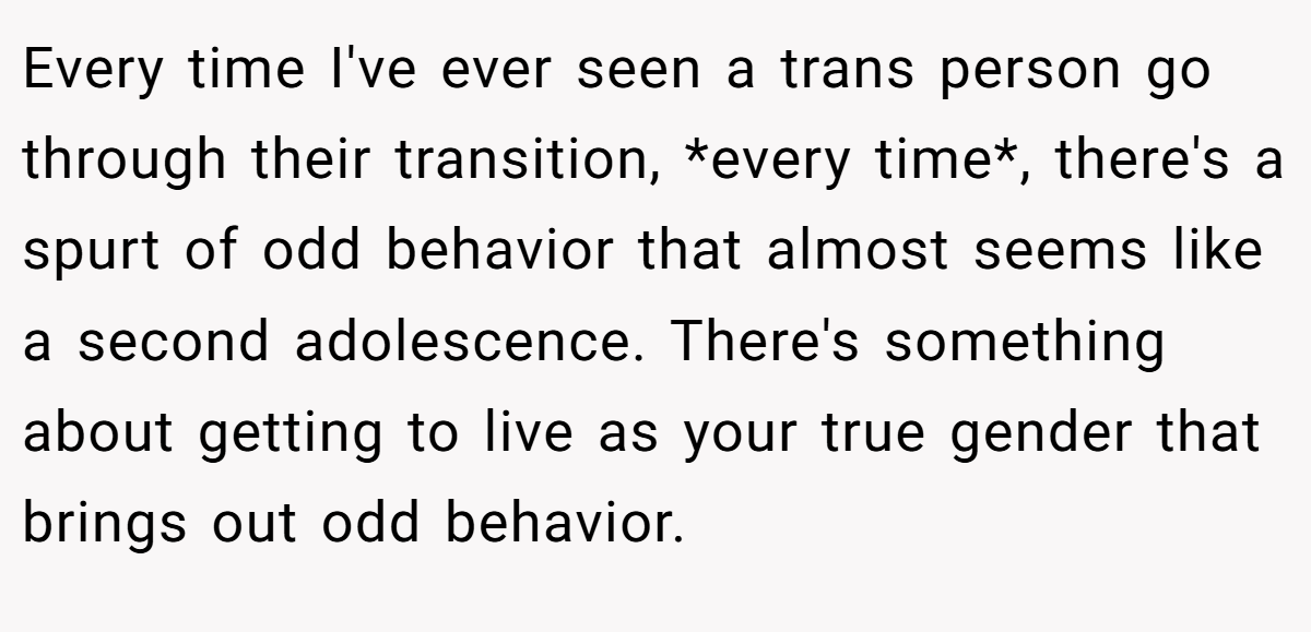 Every time I've ever seen a trans person go through their transition, *every time*, there's a spurt of odd behavior that almost seems like a second adolescence. There's something about getting to live as your true gender that brings out odd behavior.