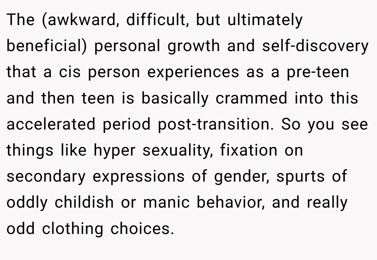 The (awkward, difficult, but ultimately beneficial) personal growth and self-discovery that a cis person experiences as a pre-teen and then teen is basically crammed into this accelerated period post-transition. So you see things like hyper sexuality, fixation on secondary expressions of gender, spurts of oddly childish or manic behavior, and really odd clothing choices.