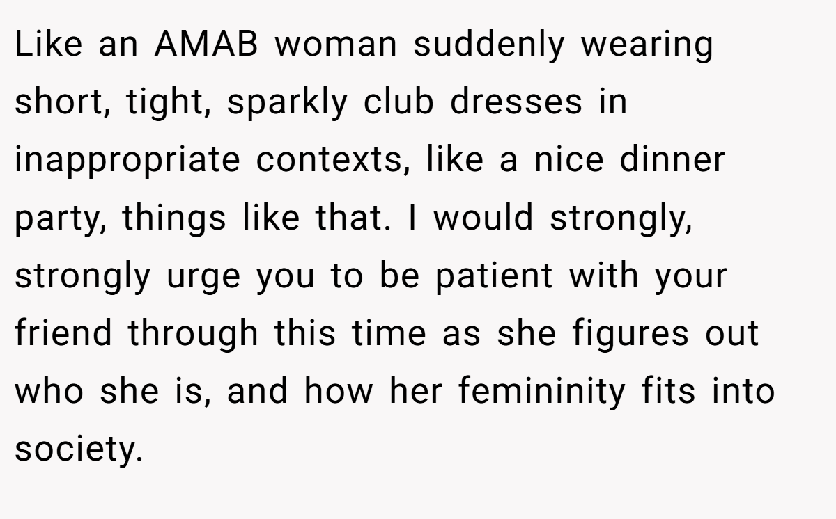 Like an AMAB woman suddenly wearing short, tight, sparkly club dresses in inappropriate contexts, like a nice dinner party, things like that. I would strongly, strongly urge you to be patient with your friend through this time as she figures out who she is, and how her femininity fits into society.