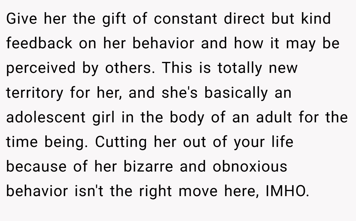 Give her the gift of constant direct but kind feedback on her behavior and how it may be perceived by others. This is totally new territory for her, and she's basically an adolescent girl in the body of an adult for the time being. Cutting her out of your life because of her bizarre and obnoxious behavior isn't the right move here, IMHO.