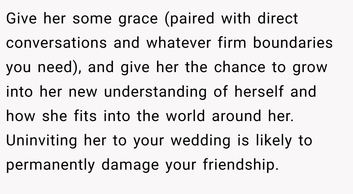 Give her some grace (paired with direct conversations and whatever firm boundaries you need), and give her the chance to grow into her new understanding of herself and how she fits into the world around her. Uninviting her to your wedding is likely to permanently damage your friendship.