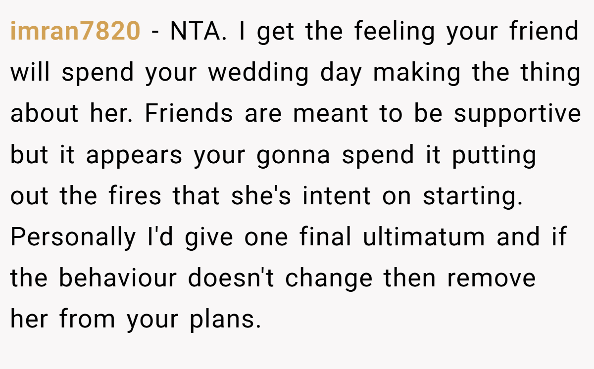 imran7820 − NTA. I get the feeling your friend will spend your wedding day making the thing about her. Friends are meant to be supportive but it appears your gonna spend it putting out the fires that she's intent on starting. Personally I'd give one final ultimatum and if the behaviour doesn't change then remove her from your plans.
