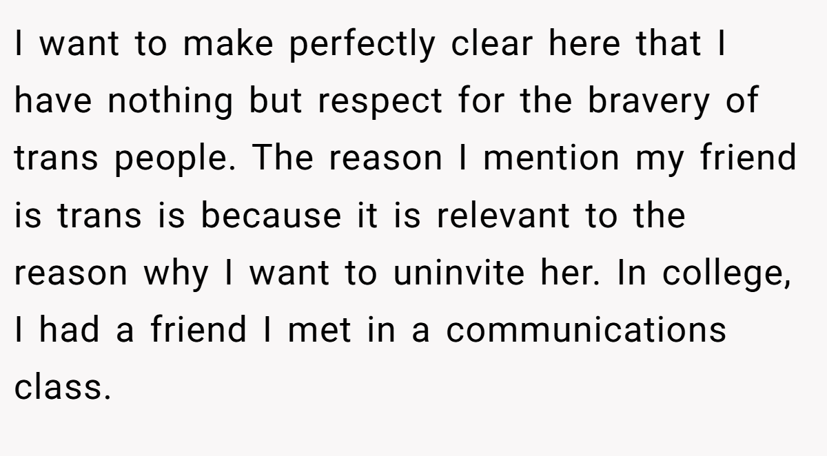 I want to make perfectly clear here that I have nothing but respect for the bravery of trans people. The reason I mention my friend is trans is because it is relevant to the reason why I want to uninvite her. In college, I had a friend I met in a communications class.