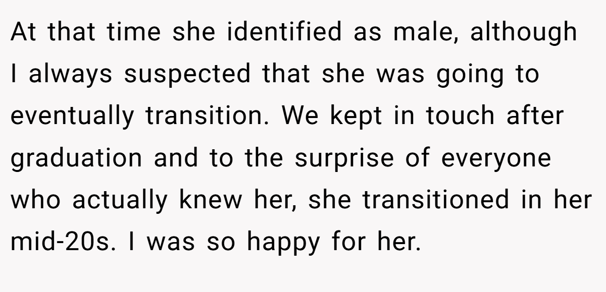 At that time she identified as male, although I always suspected that she was going to eventually transition. We kept in touch after graduation and to the surprise of everyone who actually knew her, she transitioned in her mid-20s. I was so happy for her.
