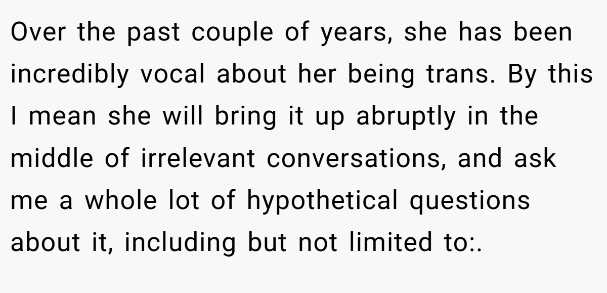 Over the past couple of years, she has been incredibly vocal about her being trans. By this I mean she will bring it up abruptly in the middle of irrelevant conversations, and ask me a whole lot of hypothetical questions about it, including but not limited to:.
