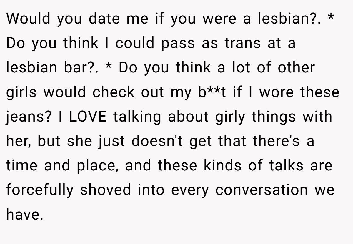 Would you date me if you were a lesbian?. * Do you think I could pass as trans at a lesbian bar?. * Do you think a lot of other girls would check out my b**t if I wore these jeans? I LOVE talking about girly things with her, but she just doesn't get that there's a time and place, and these kinds of talks are forcefully shoved into every conversation we have.