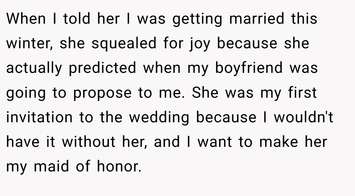 When I told her I was getting married this winter, she squealed for joy because she actually predicted when my boyfriend was going to propose to me. She was my first invitation to the wedding because I wouldn't have it without her, and I want to make her my maid of honor.