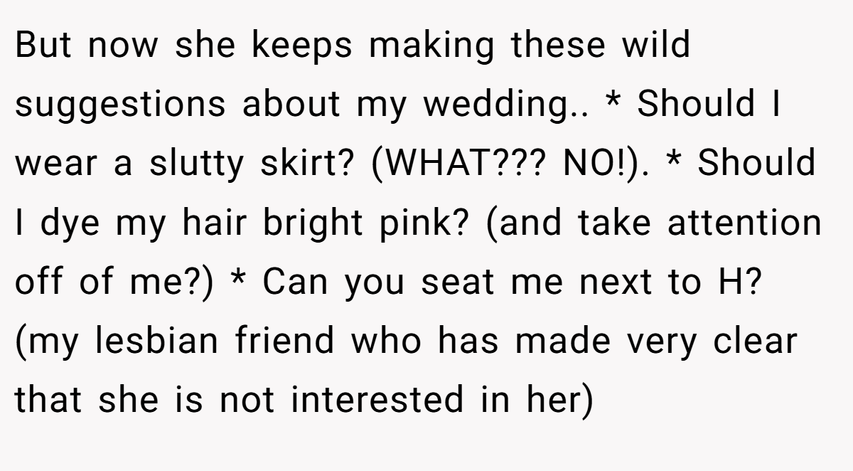 But now she keeps making these wild suggestions about my wedding.. * Should I wear a slutty skirt? (WHAT??? NO!). * Should I dye my hair bright pink? (and take attention off of me?) * Can you seat me next to H? (my lesbian friend who has made very clear that she is not interested in her)