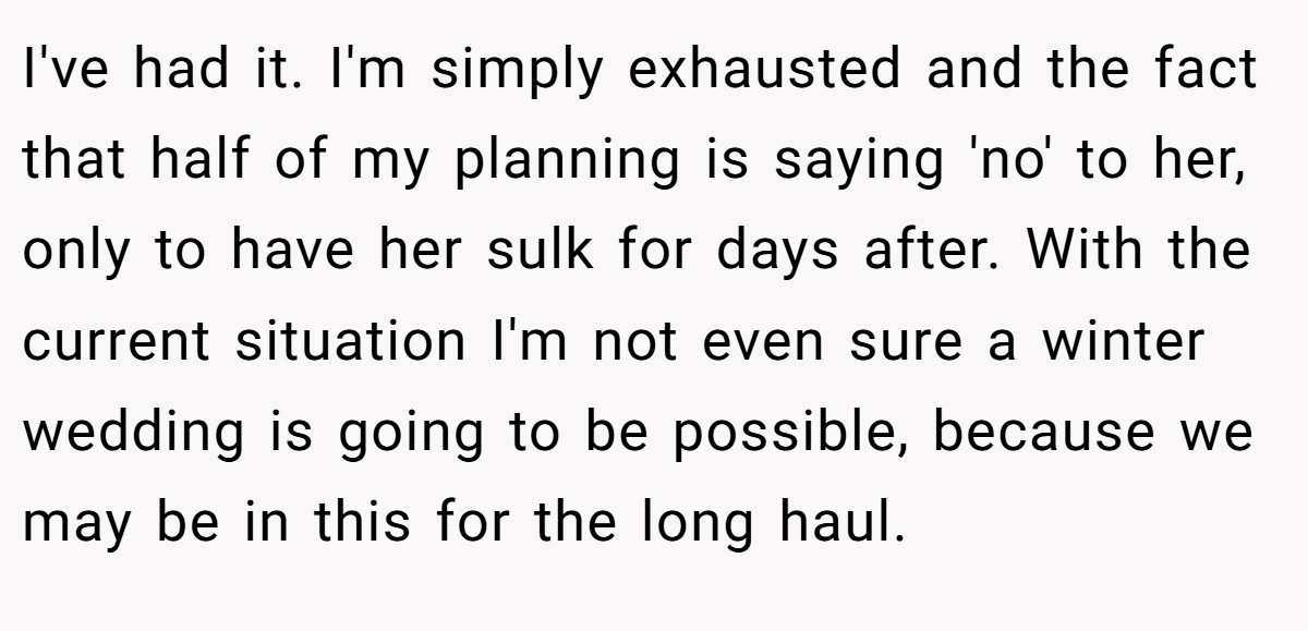 I've had it. I'm simply exhausted and the fact that half of my planning is saying 'no' to her, only to have her sulk for days after. With the current situation I'm not even sure a winter wedding is going to be possible, because we may be in this for the long haul.