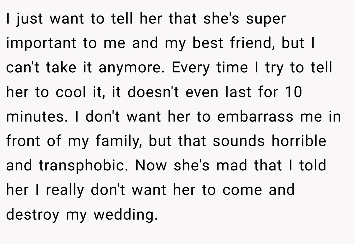 I just want to tell her that she's super important to me and my best friend, but I can't take it anymore. Every time I try to tell her to cool it, it doesn't even last for 10 minutes. I don't want her to embarrass me in front of my family, but that sounds horrible and transphobic. Now she's mad that I told her I really don't want her to come and destroy my wedding.