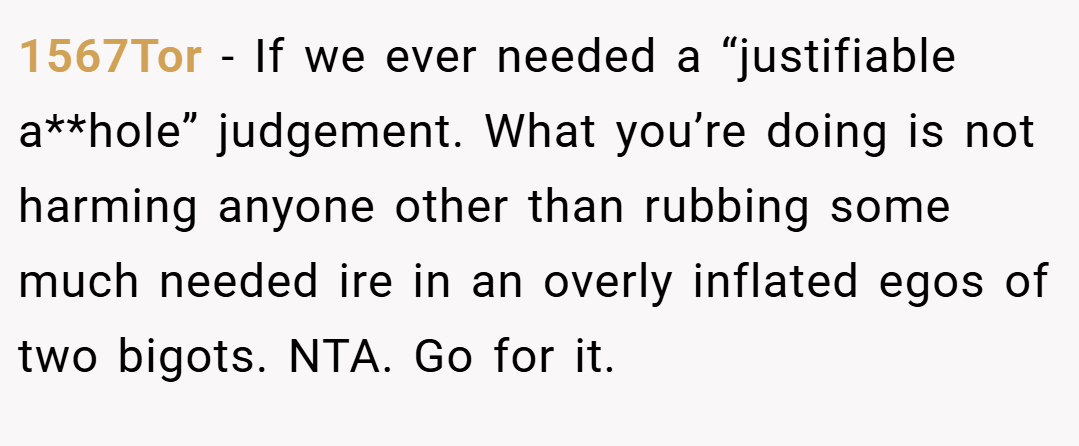1567Tor − If we ever needed a “justifiable a**hole” judgement. What you’re doing is not harming anyone other than rubbing some much needed ire in an overly inflated egos of two bigots. NTA. Go for it.