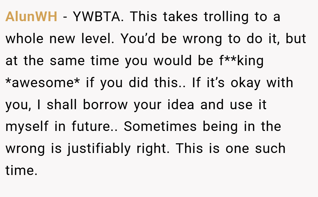 AlunWH − YWBTA. This takes trolling to a whole new level. You’d be wrong to do it, but at the same time you would be f**king *awesome* if you did this.. If it’s okay with you, I shall borrow your idea and use it myself in future.. Sometimes being in the wrong is justifiably right. This is one such time.