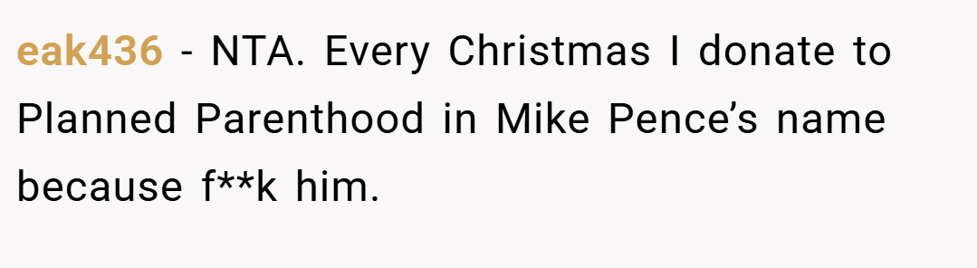 eak436 − NTA. Every Christmas I donate to Planned Parenthood in Mike Pence’s name because f**k him.
