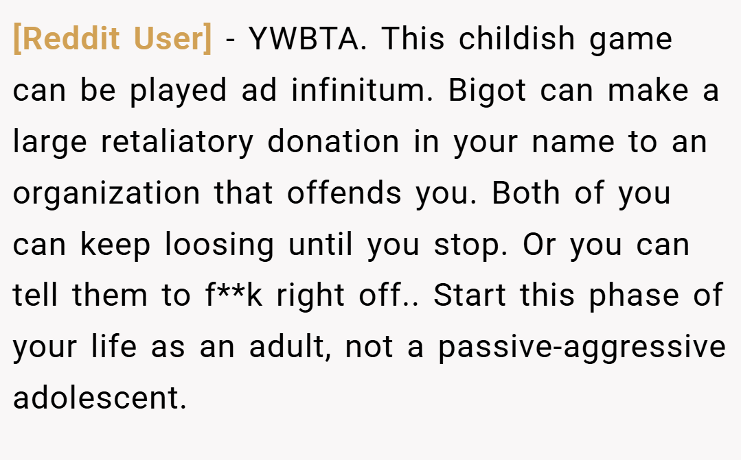 [Reddit User] − YWBTA. This childish game can be played ad infinitum. Bigot can make a large retaliatory donation in your name to an organization that offends you. Both of you can keep loosing until you stop. Or you can tell them to f**k right off.. Start this phase of your life as an adult, not a passive-aggressive adolescent.