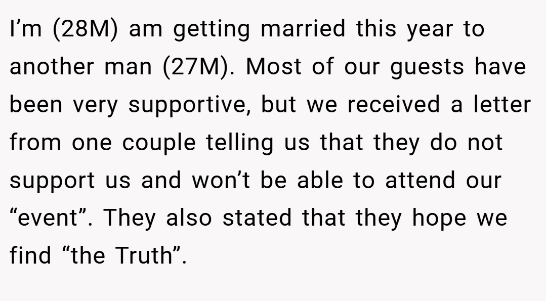 I’m (28M) am getting married this year to another man (27M). Most of our guests have been very supportive, but we received a letter from one couple telling us that they do not support us and won’t be able to attend our “event”. They also stated that they hope we find “the Truth”.