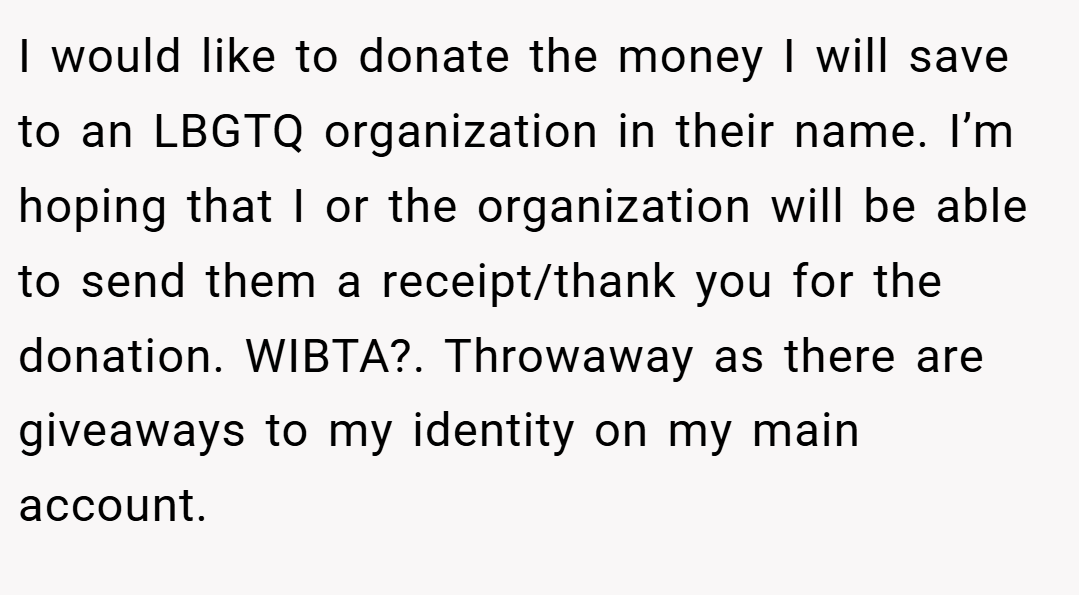 I would like to donate the money I will save to an LBGTQ organization in their name. I’m hoping that I or the organization will be able to send them a receipt/thank you for the donation. WIBTA?. Throwaway as there are giveaways to my identity on my main account.