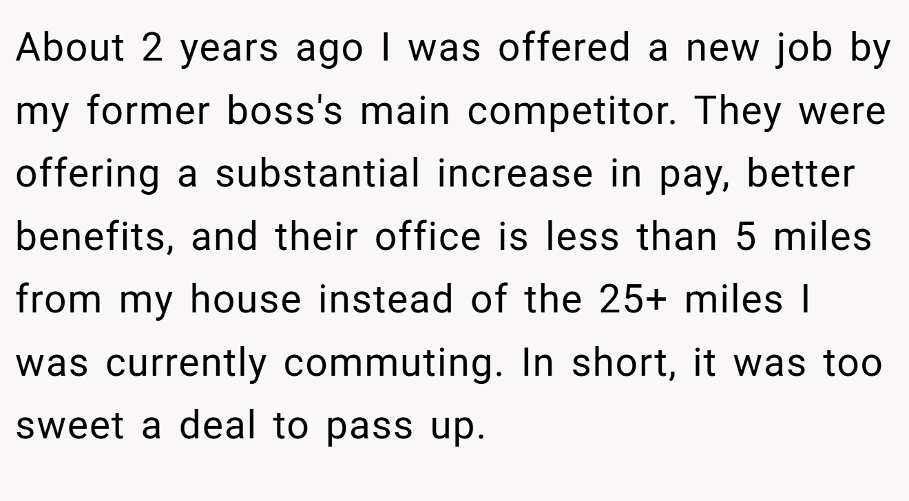 About 2 years ago I was offered a new job by my former boss's main competitor. They were offering a substantial increase in pay, better benefits, and their office is less than 5 miles from my house instead of the 25+ miles I was currently commuting. In short, it was too sweet a deal to pass up.