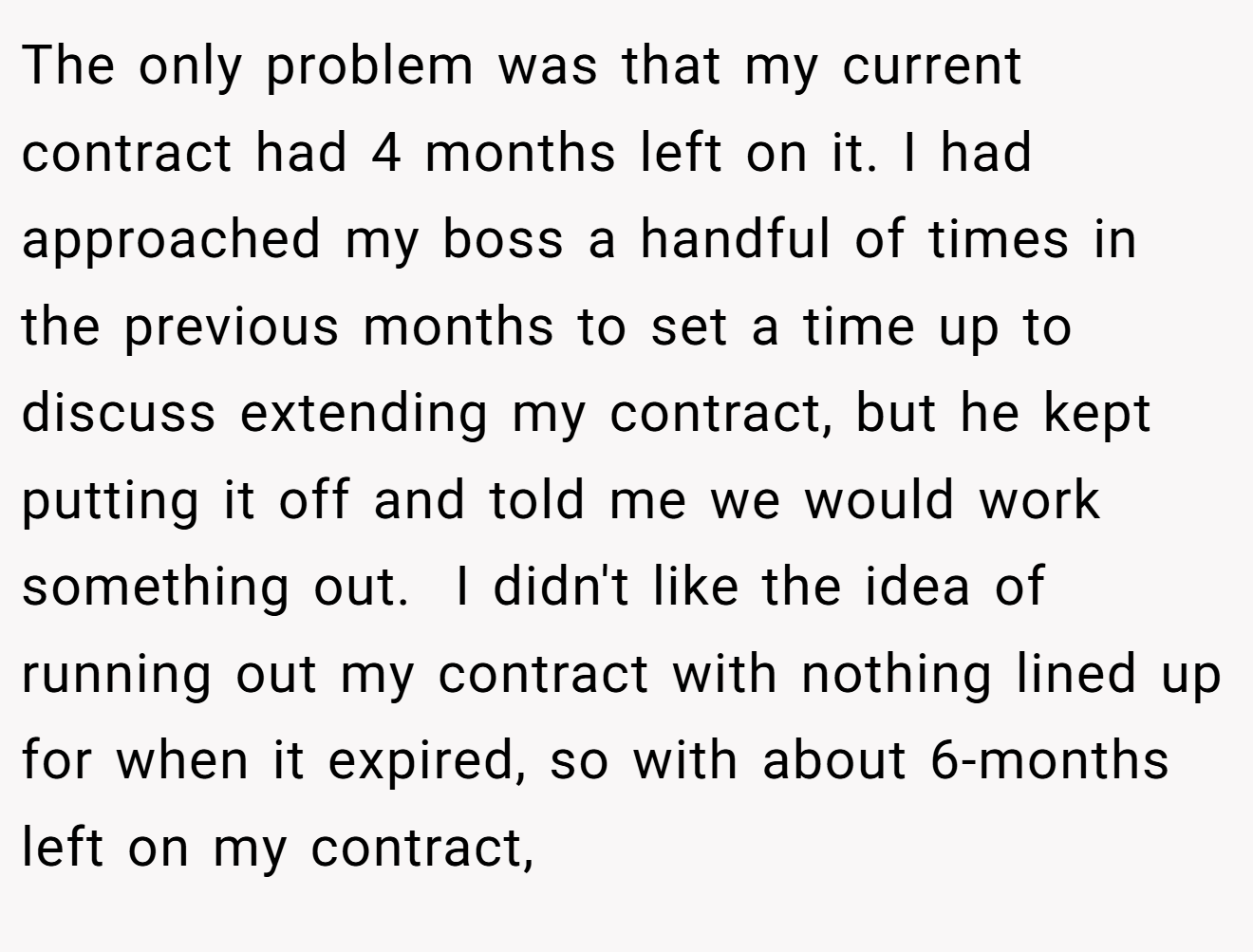 The only problem was that my current contract had 4 months left on it. I had approached my boss a handful of times in the previous months to set a time up to discuss extending my contract, but he kept putting it off and told me we would work something out.  I didn't like the idea of running out my contract with nothing lined up for when it expired, so with about 6-months left on my contract,