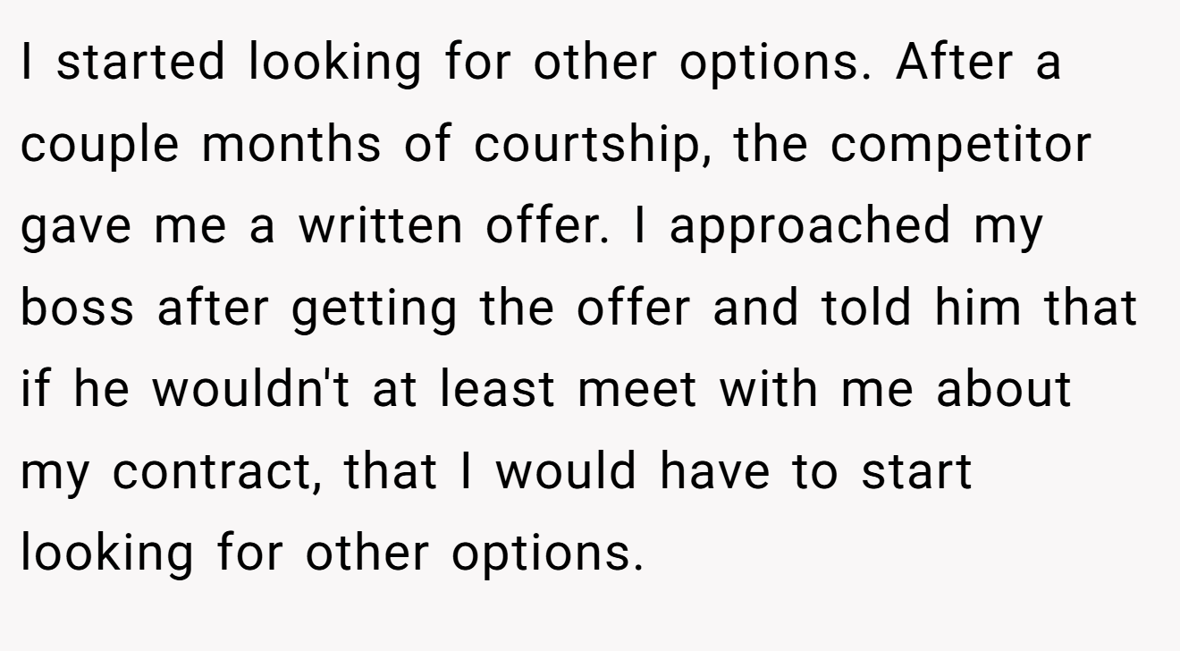 I started looking for other options. After a couple months of courtship, the competitor gave me a written offer. I approached my boss after getting the offer and told him that if he wouldn't at least meet with me about my contract, that I would have to start looking for other options.