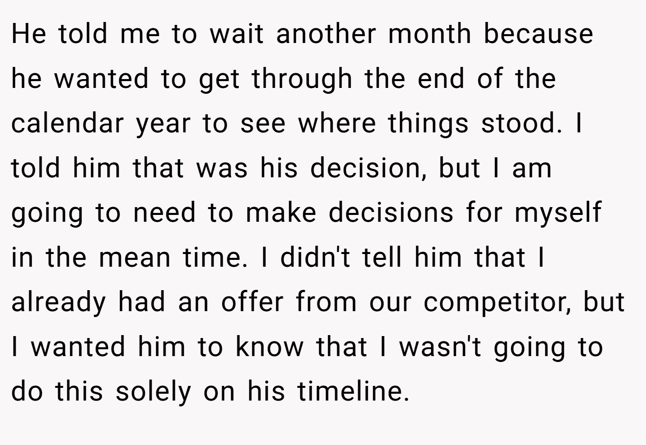 He told me to wait another month because he wanted to get through the end of the calendar year to see where things stood. I told him that was his decision, but I am going to need to make decisions for myself in the mean time. I didn't tell him that I already had an offer from our competitor, but I wanted him to know that I wasn't going to do this solely on his timeline.