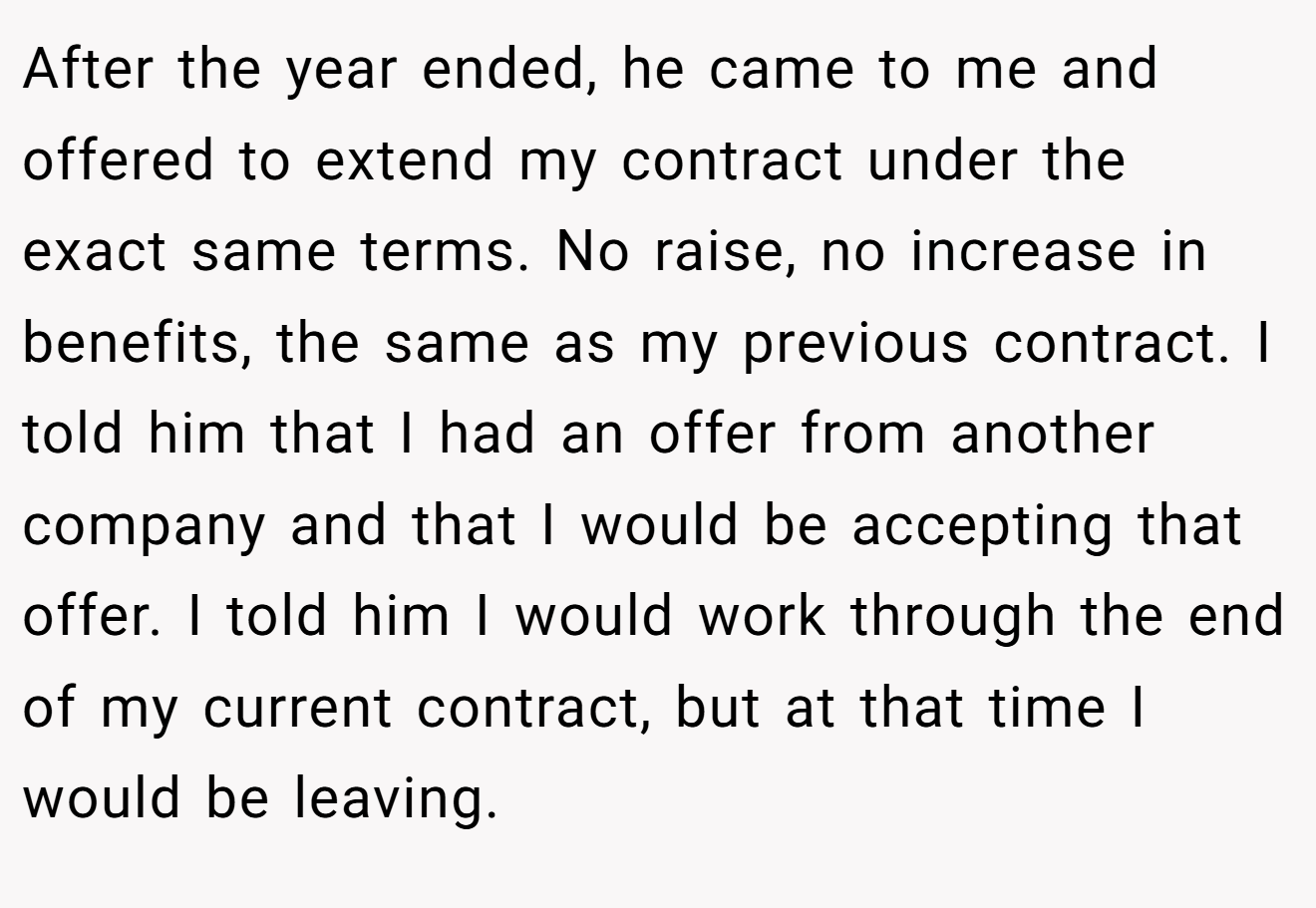 After the year ended, he came to me and offered to extend my contract under the exact same terms. No raise, no increase in benefits, the same as my previous contract. I told him that I had an offer from another company and that I would be accepting that offer. I told him I would work through the end of my current contract, but at that time I would be leaving.